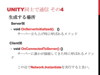 UNITY同士で通信 その4
生成する場所
 Server側
• void OnServerInitialized()
                {}
    サーバー立ち上げ時に呼ばれるメソッド

Client側
• void OnConnectedToServer() {}
    サーバーに誰かが接続してきた時に呼ばれるメソッ
ド

    この辺でNetwork.Instantiateを実行すると良い。
 