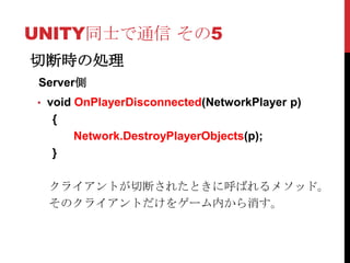 UNITY同士で通信 その5
切断時の処理
 Server側
• void OnPlayerDisconnected(NetworkPlayer p)
   {
       Network.DestroyPlayerObjects(p);
   }

  クライアントが切断されたときに呼ばれるメソッド。
  そのクライアントだけをゲーム内から消す。
 