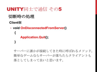 UNITY同士で通信 その5
切断時の処理
Client側
• void OnDisconnectedFromServer()
   {
       Application.Quit();
   }

  サーバーに誰かが接続してきた時に呼ばれるメソッド。
  簡単なゲームならサーバーが落ちたらクライアントも
  落としてしまって良いと思います。
 
