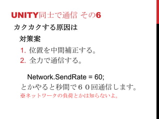 UNITY同士で通信 その6
カクカクする原因は
 対策案
 1. 位置を中間補正する。
 2. 全力で通信する。

  Network.SendRate = 60;
 とかやると秒間で６０回通信します。
 ※ネットワークの負荷とかは知らないよ。
 
