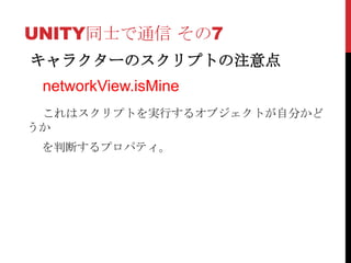 UNITY同士で通信 その7
キャラクターのスクリプトの注意点
 networkView.isMine
 これはスクリプトを実行するオブジェクトが自分かど
うか
 を判断するプロパティ。
 