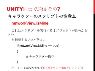 UNITY同士で通信 その7
キャラクターのスクリプトの注意点
 networkView.isMine
 これはスクリプトを実行するオブジェクトが自分かど
うか
 を判断するプロパティ。
   if(networkView.isMine == true)
   {
         // キャラクター操作
   }
 と、しておかなければ自分以外まで動いてしまいま
 