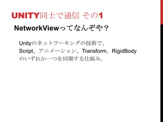 UNITY同士で通信 その1
NetworkViewってなんぞや？

 Unityのネットワーキングの技術で、
 Script、アニメーション、Transform、RigidBody
 のいずれか一つを同期する仕組み。
 