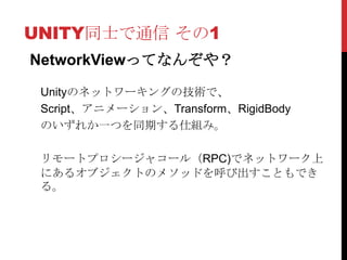 UNITY同士で通信 その1
NetworkViewってなんぞや？

 Unityのネットワーキングの技術で、
 Script、アニメーション、Transform、RigidBody
 のいずれか一つを同期する仕組み。

 リモートプロシージャコール（RPC)でネットワーク上
 にあるオブジェクトのメソッドを呼び出すこともでき
 る。
 