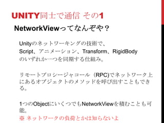 UNITY同士で通信 その1
NetworkViewってなんぞや？

 Unityのネットワーキングの技術で、
 Script、アニメーション、Transform、RigidBody
 のいずれか一つを同期する仕組み。

 リモートプロシージャコール（RPC)でネットワーク上
 にあるオブジェクトのメソッドを呼び出すこともでき
 る。

 1つのObjectにいくつでもNetworkViewを積むことも可
 能。
 ※ ネットワークの負荷とかは知らないよ
 