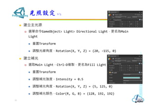  建立主光源
 選單命令GameObject> Light> Directional Light，更名為Main
Light
 重置Transform
 調整光線⾓度，Rotation(X, Y, Z) = (20, -115, 0)
 建立補光
 選取Main Light，Ctrl-D複製，更名為Fill Light
 重置Transform
 調整補光強度，Intensity = 0.5
 調整補光⾓度，Rotation(X, Y, Z) = (5, 125, 0)
 調整補光顏色，Color(R, G, B) = (128, 192, 192)
光照設定 2/3
11
 