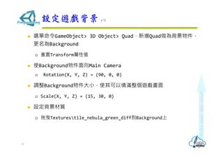  選單命令GameObject> 3D Object> Quad，新增Quad做為背景物件，
更名為Background
 重置Transform屬性值
 使Background物件面向Main Camera
 Rotation(X, Y, Z) = (90, 0, 0)
 調整Background物件大小，使其可以填滿整個遊戲畫面
 Scale(X, Y, Z) = (15, 30, 0)
 設定背景材質
 拖曳Texturestile_nebula_green_diff到Background上
設定遊戲背景 1/2
13
 
