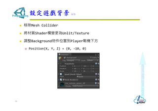  移除Mesh Collider
 將材質Shader欄變更為Unlit/Texture
 調整Background物件位置到Player戰機下方
 Position(X, Y, Z) = (0, -10, 0)
設定遊戲背景 2/2
14
 