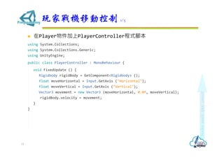  在Player物件加上PlayerController程式腳本
using System.Collections;
using System.Collections.Generic;
using UnityEngine;
public class PlayerController : MonoBehaviour {
void FixedUpdate () {
Rigidbody rigidBody = GetComponent<Rigidbody> ();
float moveHorizontal = Input.GetAxis ("Horizontal");
float moveVertical = Input.GetAxis ("Vertical");
Vector3 movement = new Vector3 (moveHorizontal, 0.0f, moveVertical);
rigidBody.velocity = movement;
}
}
玩家戰機移動控制 1/5
15
 