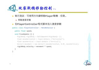  執行測試，可使用方向鍵移動Player戰機，但是…
 移動速度很慢
 在PlayerController程式腳本加入速度參數
public class PlayerController : MonoBehaviour {
public float speed;
void FixedUpdate () {
Rigidbody rigidBody = GetComponent<Rigidbody> ();
float moveHorizontal = Input.GetAxis ("Horizontal");
float moveVertical = Input.GetAxis ("Vertical");
Vector3 movement = new Vector3 (moveHorizontal, 0.0f, moveVertical);
rigidBody.velocity = movement * speed;
}
}
玩家戰機移動控制 2/5
16
 