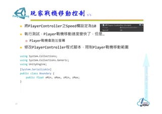  將PlayerController之Speed欄設定為10
 執行測試，Player戰機移動速度變快了，但是…
 Player戰機會跑出螢幕
 修改PlayerController程式腳本，限制Player戰機移動範圍
using System.Collections;
using System.Collections.Generic;
using UnityEngine;
[System.Serializable]
public class Boundary {
public float xMin, xMax, zMin, zMax;
}
玩家戰機移動控制 3/5
17
 