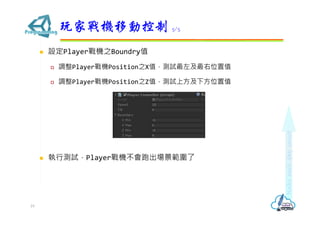  設定Player戰機之Boundry值
 調整Player戰機Position之X值，測試最左及最右位置值
 調整Player戰機Position之Z值，測試上方及下方位置值
 執行測試，Player戰機不會跑出場景範圍了
玩家戰機移動控制 5/5
19
 