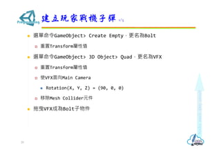  選單命令GameObject> Create Empty，更名為Bolt
 重置Transform屬性值
 選單命令GameObject> 3D Object> Quad，更名為VFX
 重置Transform屬性值
 使VFX面向Main Camera
 Rotation(X, Y, Z) = (90, 0, 0)
 移除Mesh Collider元件
 拖曳VFX成為Bolt子物件
建立玩家戰機子彈 1/5
20
 
