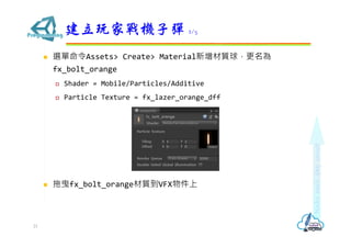  選單命令Assets> Create> Material新增材質球，更名為
fx_bolt_orange
 Shader = Mobile/Particles/Additive
 Particle Texture = fx_lazer_orange_dff
 拖曳fx_bolt_orange材質到VFX物件上
建立玩家戰機子彈 2/5
21
 