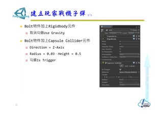  Bolt物件加上Rigidbody元件
 取消勾選Use Gravity
 Bolt物件加上Capsule Collider元件
 Direction = Z-Axis
 Radius = 0.03，Height = 0.5
 勾選Is Trigger
建立玩家戰機子彈 3/5
22
 