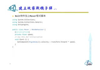  Bolt物件加上Mover程式腳本
using System.Collections;
using System.Collections.Generic;
using UnityEngine;
public class Mover : MonoBehaviour {
[SerializeField]
private float speed;
// Use this for initialization
void Start () {
GetComponent<Rigidbody>().velocity = transform.forward * speed;
}
}
建立玩家戰機子彈 4/5
23
 