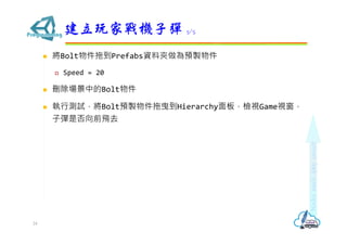  將Bolt物件拖到Prefabs資料夾做為預製物件
 Speed = 20
 刪除場景中的Bolt物件
 執行測試，將Bolt預製物件拖曳到Hierarchy面板，檢視Game視窗，
子彈是否向前飛去
建立玩家戰機子彈 5/5
24
 