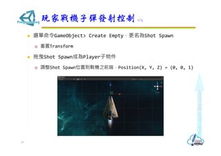  選單命令GameObject> Create Empty，更名為Shot Spawn
 重置Transform
 拖曳Shot Spawn成為Player子物件
 調整Shot Spawn位置到戰機之前端，Position(X, Y, Z) = (0, 0, 1)
玩家戰機子彈發射控制 1/3
25
 