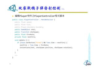  編輯Player物件之PlayerController程式腳本
public class PlayerController : MonoBehaviour {
public float speed;
public float tilt;
public Player_Boundary boundary;
public GameObject shot;
public Transform shotSpawn;
public float fireRate;
private float nextFire;
void Update () {
if (Input.GetButton("Fire1") && Time.time > nextFire) {
nextFire = Time.time + fireRate;
Instantiate(shot, shotSpawn.position, shotSpawn.rotation);
}
}
...
}
玩家戰機子彈發射控制 2/3
26
 