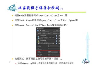  拖曳Bolt預製物件到Player Controller之Shot欄
 拖曳Shot Spawn物件到Player Controller之Shot Spawn欄
 將Player Controller之Fire Rate欄值設為0.25
 執行測試，按下滑鼠左鍵可發射子彈，但是...
 檢視Hierarchy面板，子彈物件會不斷生成，但不會自動銷毀
玩家戰機子彈發射控制 3/3
27
 