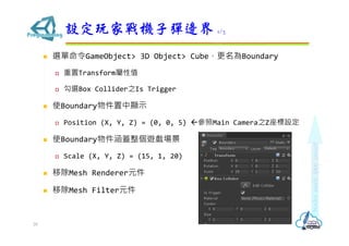  選單命令GameObject> 3D Object> Cube，更名為Boundary
 重置Transform屬性值
 勾選Box Collider之Is Trigger
 使Boundary物件置中顯示
 Position (X, Y, Z) = (0, 0, 5) 參照Main Camera之Z座標設定
 使Boundary物件涵蓋整個遊戲場景
 Scale (X, Y, Z) = (15, 1, 20)
 移除Mesh Renderer元件
 移除Mesh Filter元件
設定玩家戰機子彈邊界 1/3
28
 