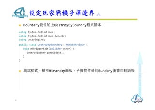  Boundary物件加上DestroyByBoundry程式腳本
using System.Collections;
using System.Collections.Generic;
using UnityEngine;
public class DestroyByBoundary : MonoBehaviour {
void OnTriggerExit(Collider other) {
Destroy(other.gameObject);
}
}
 測試程式，檢視Hirarchy面板，子彈物件碰到Bundary後會自動銷毀
設定玩家戰機子彈邊界 3/3
30
 