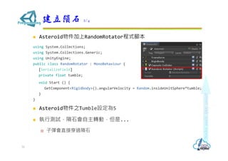  Asteroid物件加上RandomRotator程式腳本
using System.Collections;
using System.Collections.Generic;
using UnityEngine;
public class RandomRotator : MonoBehaviour {
[SerializeField]
private float tumble;
void Start () {
GetComponent<Rigidbody>().angularVelocity = Random.insideUnitSphere*tumble;
}
}
 Asteroid物件之Tumble設定為5
 執行測試，隕石會自主轉動，但是...
 子彈會直接穿過隕石
建立隕石 2/4
32
 