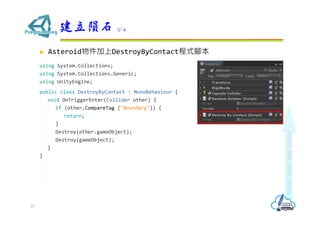  Asteroid物件加上DestroyByContact程式腳本
using System.Collections;
using System.Collections.Generic;
using UnityEngine;
public class DestroyByContact : MonoBehaviour {
void OnTriggerEnter(Collider other) {
if (other.CompareTag ("Boundary")) {
return;
}
Destroy(other.gameObject);
Destroy(gameObject);
}
}
建立隕石 3/4
33
 