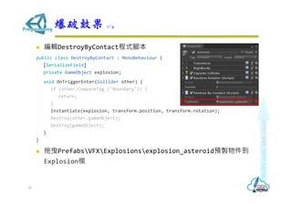  編輯DestroyByContact程式腳本
public class DestroyByContact : MonoBehaviour {
[SerializeField]
private GameObject explosion;
void OnTriggerEnter(Collider other) {
if (other.CompareTag ("Boundary")) {
return;
}
Instantiate(explosion, transform.position, transform.rotation);
Destroy(other.gameObject);
Destroy(gameObject);
}
}
 拖曳PrefabsVFXExplosionsexplosion_asteroid預製物件到
Explosion欄
爆破效果 1/4
35
 
