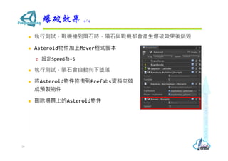  執行測試，戰機撞到隕石時，隕石與戰機都會產生爆破效果後銷毀
 Asteroid物件加上Mover程式腳本
 設定Speed為-5
 執行測試，隕石會自動向下墜落
爆破效果 4/4
38
 將Asteroid物件拖曳到Prefabs資料夾做
成預製物件
 刪除場景上的Asteroid物件
 