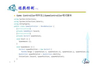  Game Controller物件加上GameController程式腳本
using System.Collections;
using System.Collections.Generic;
using UnityEngine;
public class GameController : MonoBehaviour {
[SerializeField]
private GameObject hazard;
[SerializeField]
private Vector3 spawnValues;
void Start () {
SpawnWaves ();
}
void SpawnWaves () {
Vector3 spawnPosition = new Vector3 (
Random.Range (-spawnValues.x, spawnValues.x), spawnValues.y, spawnValues.z);
Quaternion spawnRotation = Quaternion.identity;
Instantiate (hazard, spawnPosition, spawnRotation);
}
}
遊戲控制 2/3
40
 