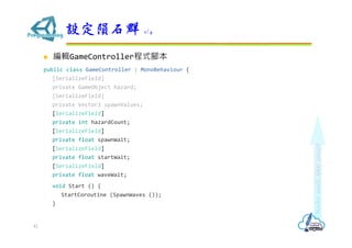  編輯GameController程式腳本
public class GameController : MonoBehaviour {
[SerializeField]
private GameObject hazard;
[SerializeField]
private Vector3 spawnValues;
[SerializeField]
private int hazardCount;
[SerializeField]
private float spawnWait;
[SerializeField]
private float startWait;
[SerializeField]
private float waveWait;
void Start () {
StartCoroutine (SpawnWaves ());
}
設定隕石群 1/4
42
 