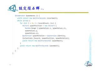IEnumerator SpawnWaves () {
yield return new WaitForSeconds (startWait);
while (true) {
for (int i = 0; i < hazardCount; i++) {
Vector3 spawnPosition = new Vector3 (
Random.Range (-spawnValues.x, spawnValues.x),
spawnValues.y,
spawnValues.z);
Quaternion spawnRotation = Quaternion.identity;
Instantiate (hazard, spawnPosition, spawnRotation);
yield return new WaitForSeconds (spawnWait);
}
yield return new WaitForSeconds (waveWait);
}
}
}
設定隕石群 2/4
43
 