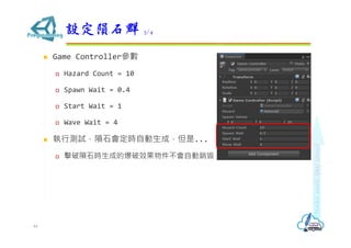  Game Controller參數
 Hazard Count = 10
 Spawn Wait = 0.4
 Start Wait = 1
 Wave Wait = 4
 執行測試，隕石會定時自動生成，但是...
 擊破隕石時生成的爆破效果物件不會自動銷毀
設定隕石群 3/4
44
 