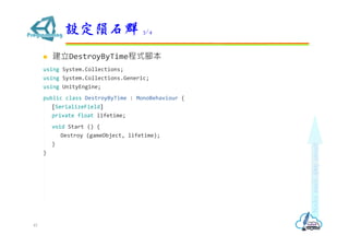  建立DestroyByTime程式腳本
using System.Collections;
using System.Collections.Generic;
using UnityEngine;
public class DestroyByTime : MonoBehaviour {
[SerializeField]
private float lifetime;
void Start () {
Destroy (gameObject, lifetime);
}
}
設定隕石群 3/4
45
 