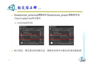  在explosion_asteroid預製物件及explosion_player預製物件加
入DestroyByTime程式腳本
 Lifetime設定為2
 執行測試，隕石會定時自動生成，爆破特效物件也會在2秒後自動銷毀
設定隕石群 4/4
46
 