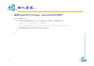  編輯Player物件之Player Controller程式腳本
void Update () {
if (Input.GetButton("Fire1") && Time.time > nextFire) {
nextFire = Time.time + fireRate;
Instantiate(shot, shotSpawn.position, shotSpawn.rotation);
GetComponent<AudioSource>().Play();
}
}
加入音效 4/4
50
 