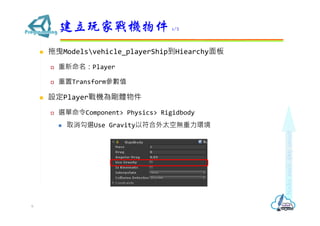  拖曳Modelsvehicle_playerShip到Hiearchy面板
 重新命名：Player
 重置Transform參數值
 設定Player戰機為剛體物件
 選單命令Component> Physics> Rigidbody
 取消勾選Use Gravity以符合外太空無重力環境
建立玩家戰機物件 1/2
6
 