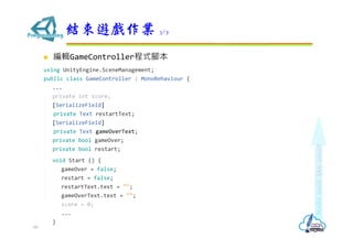  編輯GameController程式腳本
using UnityEngine.SceneManagement;
public class GameController : MonoBehaviour {
...
private int score;
[SerializeField]
private Text restartText;
[SerializeField]
private Text gameOverText;
private bool gameOver;
private bool restart;
void Start () {
gameOver = false;
restart = false;
restartText.text = "";
gameOverText.text = "";
score = 0;
...
}
結束遊戲作業 3/7
60
 