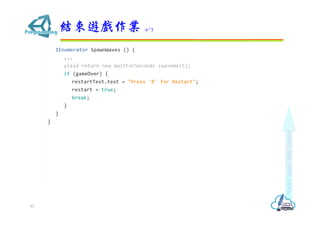 IEnumerator SpawnWaves () {
...
yield return new WaitForSeconds (waveWait);
if (gameOver) {
restartText.text = "Press 'R' for Restart";
restart = true;
break;
}
}
}
結束遊戲作業 4/7
61
 