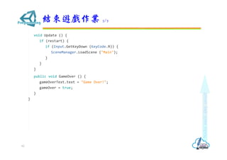 void Update () {
if (restart) {
if (Input.GetKeyDown (KeyCode.R)) {
SceneManager.LoadScene ("Main");
}
}
}
public void GameOver () {
gameOverText.text = "Game Over!";
gameOver = true;
}
}
結束遊戲作業 5/7
62
 