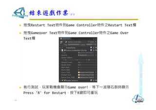  拖曳Restart Text物件到Game Controller物件之Restart Text欄
 拖曳Gameover Text物件到Game Controller物件之Game Over
Text欄
 執行測試，玩家戰機會顯示Game over!，等下⼀波隕石群時顯示
Press 'R' for Restart，按下R鍵即可重玩
結束遊戲作業 7/7
64
 