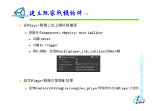  在Player戰機上加上網格碰撞器
 選單命令Component> Physics> Mesh Collider
 勾選Convex
 勾選Is Trigger
 簡化網格，拖曳Modelsplayer_ship_collider到Mesh欄
 設定Player戰機引擎噴射效果
 拖曳PrefabsVFXEnginesengines_player預製物件成為Player子物件
建立玩家戰機物件 2/2
7
 