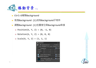  Ctrl-D複製Background
 拖曳Background (1)成為Background子物件
 調整Background (1)位置使它與Background串接
 Position(X, Y, Z) = (0, -1, 0)
 Rotation(X, Y, Z) = (0, 0, 0)
 Scale(X, Y, Z) = (1, 1, 1)
捲動背景 1/4
71
 