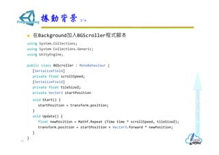  在Background加入BGScroller程式腳本
using System.Collections;
using System.Collections.Generic;
using UnityEngine;
public class BGScroller : MonoBehaviour {
[SerializeField]
private float scrollSpeed;
[SerializeField]
private float tileSizeZ;
private Vector3 startPosition;
void Start() {
startPosition = transform.position;
}
void Update() {
float newPosition = Mathf.Repeat (Time.time * scrollSpeed, tileSizeZ);
transform.position = startPosition + Vector3.forward * newPosition;
}
}
捲動背景 3/4
73
 