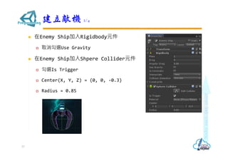  在Enemy Ship加入Rigidbody元件
 取消勾選Use Gravity
 在Enemy Ship加入Shpere Collider元件
 勾選Is Trigger
 Center(X, Y, Z) = (0, 0, -0.3)
 Radius = 0.85
建立敵機 2/4
77
 