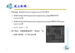  在Enemy Ship加入DestroyByContact程式腳本
 拖曳PrefabsVFXExplosionsexplosion_enemy預製物件到
Explosion欄
 拖曳PrefabsVFXExplosionsexplosion_player預製物件到Player
Explosion欄
 Score Value = 20
 執行測試，射擊敵機會爆炸，得20分，但…
 敵機不會移動，也不會主動攻擊
建立敵機 4/4
78
 