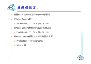  重置Main Camera之Transform參數值
 使Main Camera朝下
 Rotation(X, Y, Z) = (90, 0, 0)
 使Main Camera移動到Player戰機上方
 Position(X, Y, Z) = (0, 10, 0)
 將Main Camera投影方式設定為正交投影
 Projection = Orthographic
 Size = 10
攝影機設定 1/2
8
 