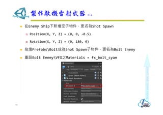  在Enemy Ship下新增空子物件，更名為Shot Spawn
 Position(X, Y, Z) = (0, 0, -0.5)
 Rotation(X, Y, Z) = (0, 180, 0)
 拖曳PrefabsBolt成為Shot Spawn子物件，更名為Bolt Enemy
 重設Bolt EnemyVFX之Materials = fx_bolt_cyan
製作敵機雷射武器 2/4
80
 