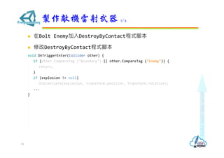  在Bolt Enemy加入DestroyByContact程式腳本
 修改DestroyByContact程式腳本
void OnTriggerEnter(Collider other) {
if (other.CompareTag ("Boundary") || other.CompareTag ("Enemy")) {
return;
}
if (explosion != null)
Instantiate(explosion, transform.position, transform.rotation);
...
}
製作敵機雷射武器 3/4
81
 